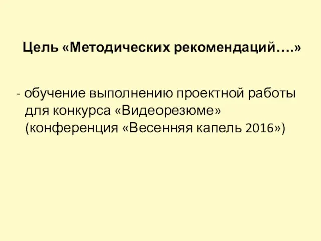 Цель «Методических рекомендаций….» - обучение выполнению проектной работы для конкурса «Видеорезюме» (конференция «Весенняя капель 2016»)