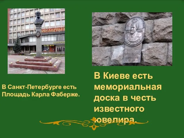 В Киеве есть мемориальная доска в честь известного ювелира. В Санкт-Петербурге есть Площадь Карла Фаберже.