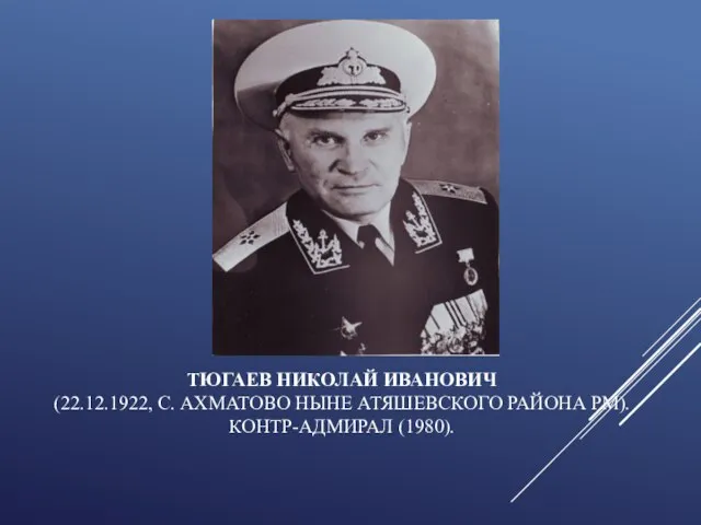 ТЮГАЕВ НИКОЛАЙ ИВАНОВИЧ (22.12.1922, С. АХМАТОВО НЫНЕ АТЯШЕВСКОГО РАЙОНА РМ). КОНТР-АДМИРАЛ (1980).