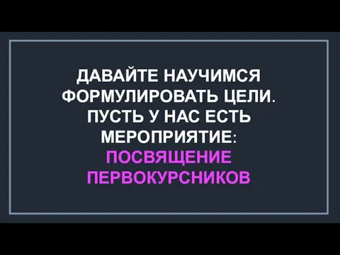 ДАВАЙТЕ НАУЧИМСЯ ФОРМУЛИРОВАТЬ ЦЕЛИ. ПУСТЬ У НАС ЕСТЬ МЕРОПРИЯТИЕ: ПОСВЯЩЕНИЕ ПЕРВОКУРСНИКОВ