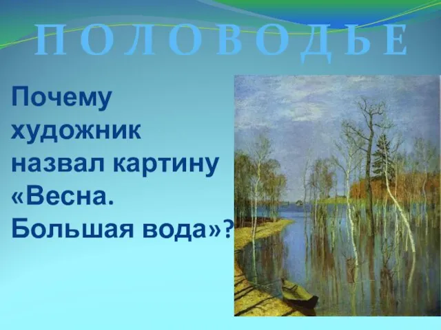 Почему художник назвал картину «Весна. Большая вода»? П О Л О В О Д Ь Е