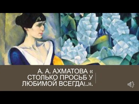 А. А. АХМАТОВА « СТОЛЬКО ПРОСЬБ У ЛЮБИМОЙ ВСЕГДА!..».