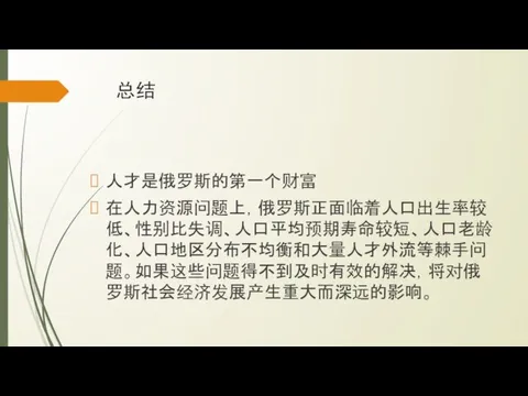 总结 人才是俄罗斯的第一个财富 在人力资源问题上，俄罗斯正面临着人口出生率较低、性别比失调、人口平均预期寿命较短、人口老龄化、人口地区分布不均衡和大量人才外流等棘手问题。如果这些问题得不到及时有效的解决，将对俄罗斯社会经济发展产生重大而深远的影响。