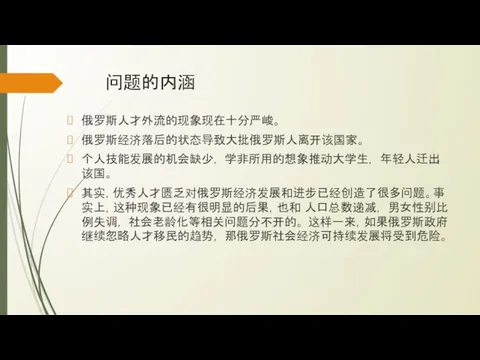 问题的内涵 俄罗斯人才外流的现象现在十分严峻。 俄罗斯经济落后的状态导致大批俄罗斯人离开该国家。 个人技能发展的机会缺少， 学非所用的想象推动大学生， 年轻人迁出该国。 其实，优秀人才匮乏对俄罗斯经济发展和进步已经创造了很多问题。事实上，这种现象已经有很明显的后果，也和 人口总数递减， 男女性别比例失调， 社会老龄化等相关问题分不开的。 这样一来，如果俄罗斯政府继续忽略人才移民的趋势， 那俄罗斯社会经济可持续发展将受到危险。