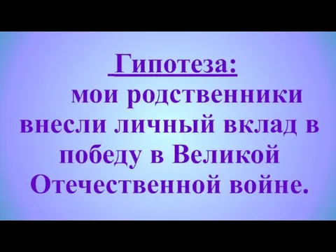 Гипотеза: мои родственники внесли личный вклад в победу в Великой Отечественной войне.