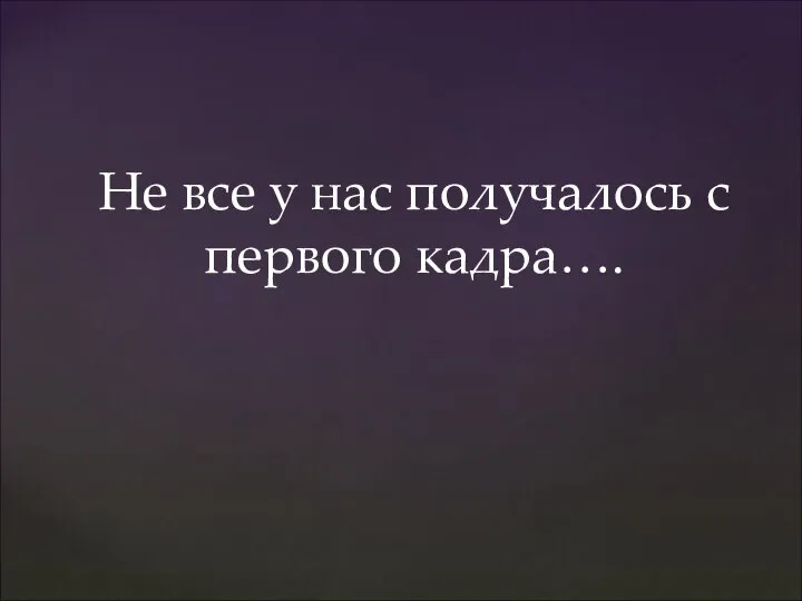 Не все у нас получалось с первого кадра….