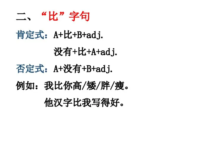 二、“比”字句 肯定式：A+比+B+adj. 没有+比+A+adj. 否定式：A+没有+B+adj. 例如：我比你高/矮/胖/瘦。 他汉字比我写得好。