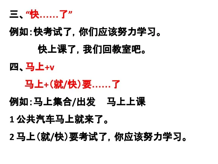 三、“快……了” 例如：快考试了，你们应该努力学习。 快上课了，我们回教室吧。 四、马上+v 马上+（就/快）要……了 例如：马上集合/出发 马上上课 1 公共汽车马上就来了。 2 马上（就/快）要考试了，你应该努力学习。