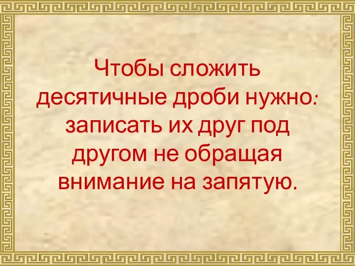 Чтобы сложить десятичные дроби нужно: записать их друг под другом не обращая внимание на запятую.