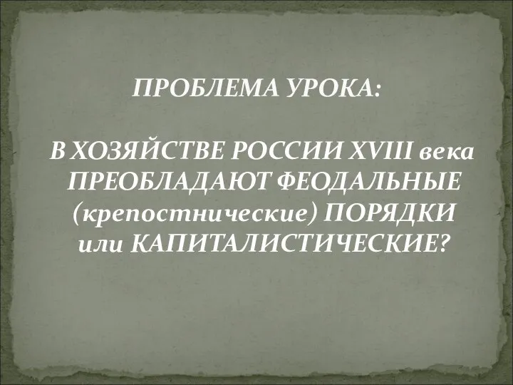 В ХОЗЯЙСТВЕ РОССИИ XVIII века ПРЕОБЛАДАЮТ ФЕОДАЛЬНЫЕ (крепостнические) ПОРЯДКИ или КАПИТАЛИСТИЧЕСКИЕ? ПРОБЛЕМА УРОКА: