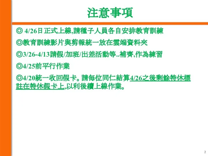 注意事項 ◎ 4/26日正式上線,請種子人員各自安排教育訓練 ◎教育訓練影片與剪報統一放在雲端資料夾 ◎3/26-4/13請假/加班/出差活動等..補齊,作為練習 ◎4/25前平行作業 ◎4/20統一收回假卡。請每位同仁結算4/26之後剩餘特休標註在特休假卡上,以利後續上線作業。