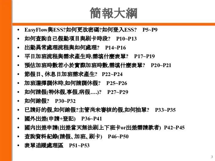 簡報大綱 EasyFlow與ESS?如何更改密碼?如何登入ESS? P5~P9 如何查詢自己假勤項目與刷卡時段? P10~P13 出勤異常處理流程與如何處理? P14~P16 平日加班流程與需求產生時,需填什麼表單? P17~P19 預估加班時數若小於實際加班時數,需填什麼表單? P20~P21