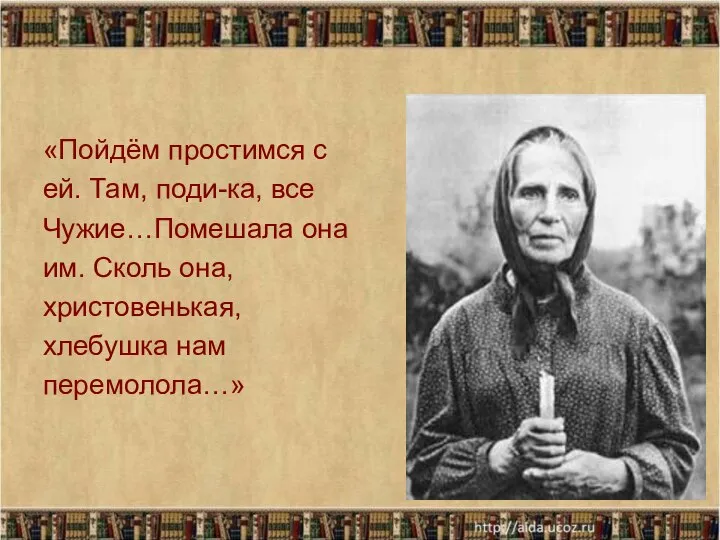 «Пойдём простимся с ей. Там, поди-ка, все Чужие…Помешала она им. Сколь она, христовенькая, хлебушка нам перемолола…»