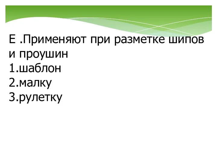 Е .Применяют при разметке шипов и проушин 1.шаблон 2.малку 3.рулетку