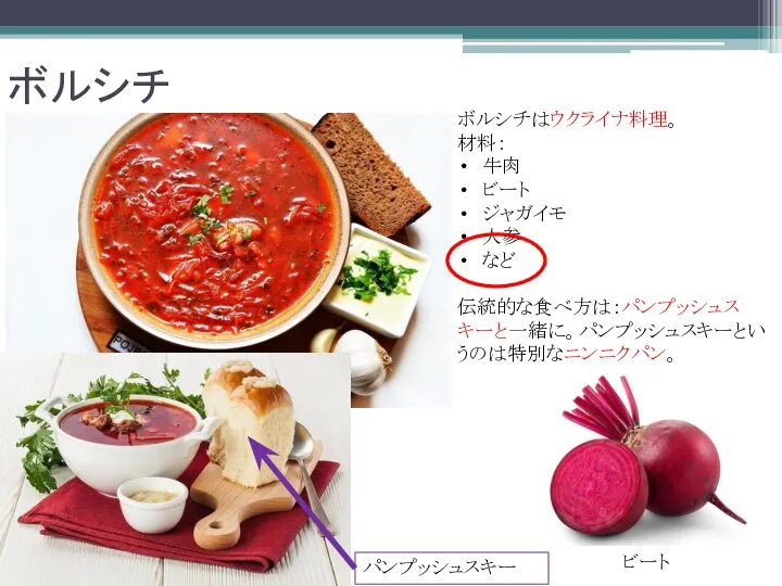 ボルシチ ボルシチはウクライナ料理。 材料： 牛肉 ビート ジャガイモ 人参 など 伝統的な食べ方は：パンプッシュスキーと一緒に。パンプッシュスキーというのは特別なニンニクパン。 パンプッシュスキー ビート