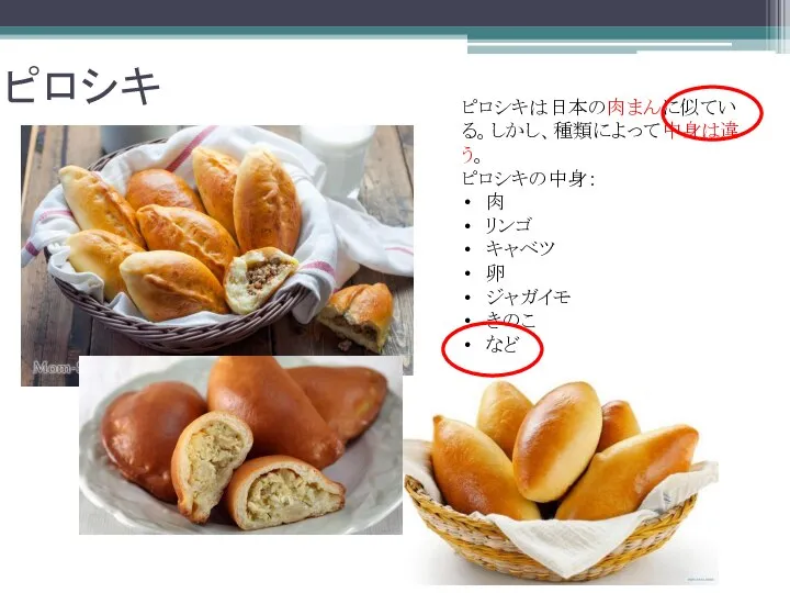 ピロシキ ピロシキは日本の肉まんに似ている。しかし、種類によって中身は違う。 ピロシキの中身： 肉 リンゴ キャベツ 卵 ジャガイモ きのこ など