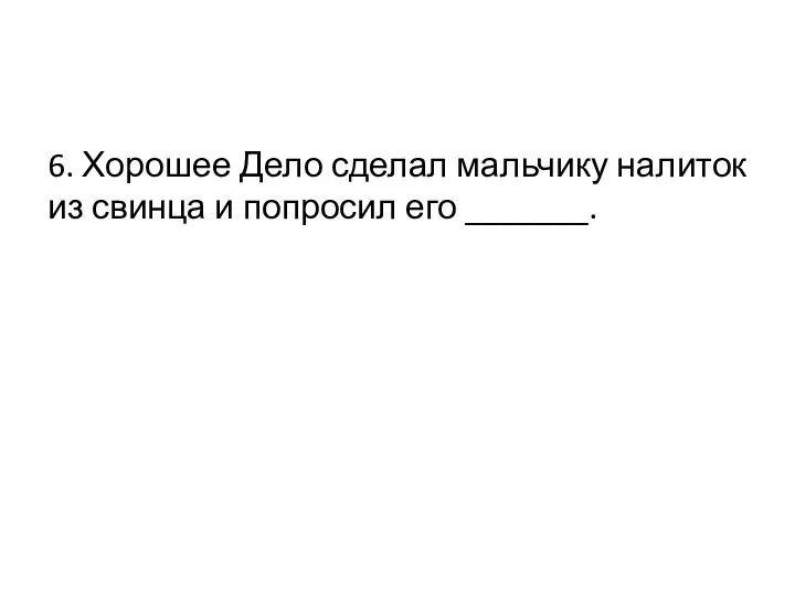 6. Хорошее Дело сделал мальчику налиток из свинца и попросил его _______.