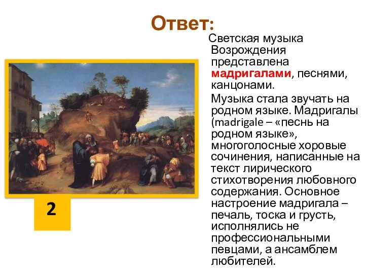 Ответ: Светская музыка Возрождения представлена мадригалами, песнями, канцонами. Музыка стала звучать