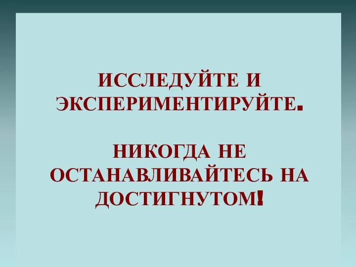 ИССЛЕДУЙТЕ И ЭКСПЕРИМЕНТИРУЙТЕ. НИКОГДА НЕ ОСТАНАВЛИВАЙТЕСЬ НА ДОСТИГНУТОМ!