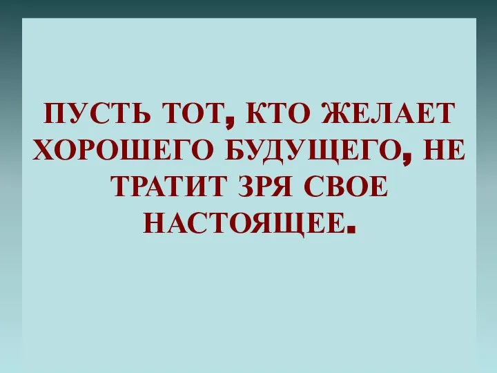 ПУСТЬ ТОТ, КТО ЖЕЛАЕТ ХОРОШЕГО БУДУЩЕГО, НЕ ТРАТИТ ЗРЯ СВОЕ НАСТОЯЩЕЕ.