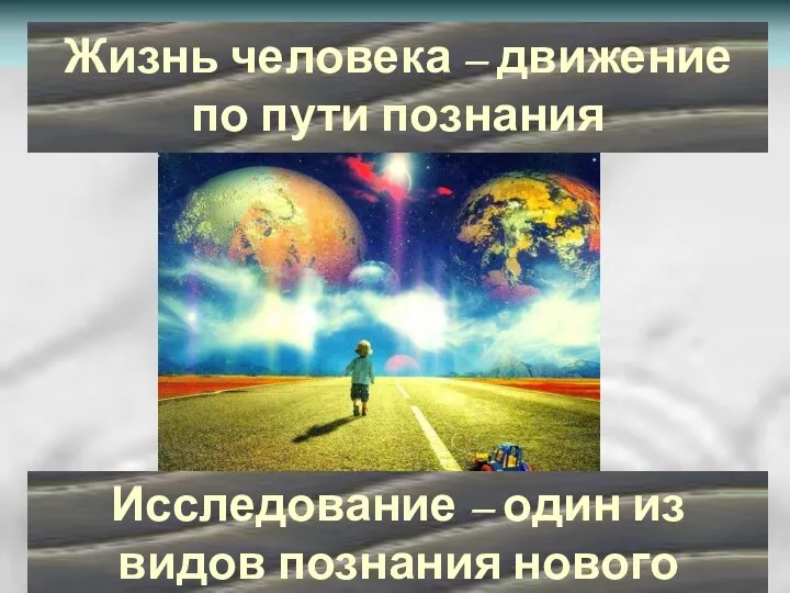 Жизнь человека – движение по пути познания Исследование – один из видов познания нового