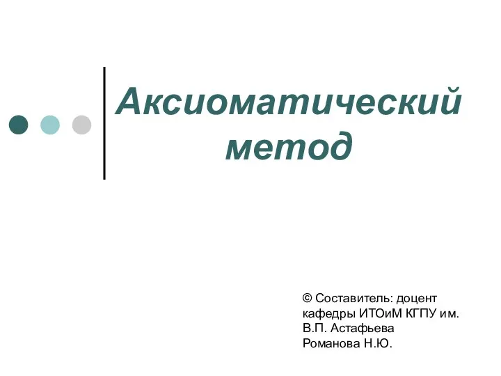 Аксиоматический метод © Составитель: доцент кафедры ИТОиМ КГПУ им. В.П. Астафьева Романова Н.Ю.