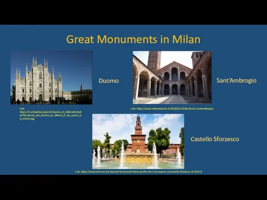 Great Monuments in Milan Link: https://it.wikipedia.org/wiki/Duomo_di_Milano#/media/File:Veduta_del_Duomo_di_Milano_di_tre_quarti_da_sinistra.jpg Link: https://www.milanoevents.it/2019/01/22/basilica-di-santambrogio/ Link: https://www.turismo.it/cultura/articolo/art/milano-quello-che-c-da-sapere-sul-castello-sforzesco-id-19417/ Duomo Sant’Ambrogio Castello Sforzesco