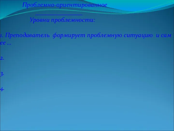 Проблемно-ориентированное _______________ Уровни проблемности: 1. Преподаватель формирует проблемную ситуацию и сам ее … 2. 3. 4.