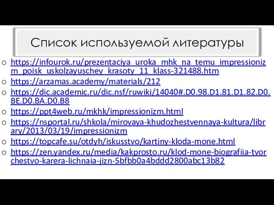 https://infourok.ru/prezentaciya_uroka_mhk_na_temu_impressionizm_poisk_uskolzayuschey_krasoty_11_klass-321488.htm https://arzamas.academy/materials/212 https://dic.academic.ru/dic.nsf/ruwiki/14040#.D0.98.D1.81.D1.82.D0.BE.D0.BA.D0.B8 https://ppt4web.ru/mkhk/impressionizm.html https://nsportal.ru/shkola/mirovaya-khudozhestvennaya-kultura/library/2013/03/19/impressionizm https://topcafe.su/otdyh/iskusstvo/kartiny-kloda-mone.html https://zen.yandex.ru/media/kakprosto.ru/klod-mone-biografiia-tvorchestvo-karera-lichnaia-jizn-5bfbb0a4bddd2800abc13b82 Список используемой литературы