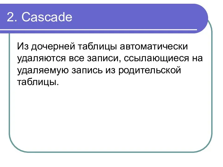 2. Cascade Из дочерней таблицы автоматически удаляются все записи, ссылающиеся на удаляемую запись из родительской таблицы.