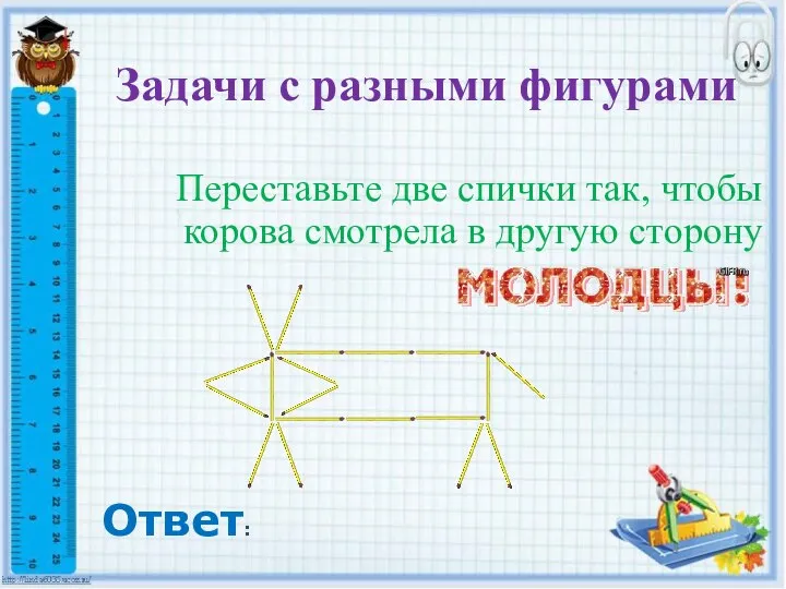 Задачи с разными фигурами Переставьте две спички так, чтобы корова смотрела в другую сторону Ответ: