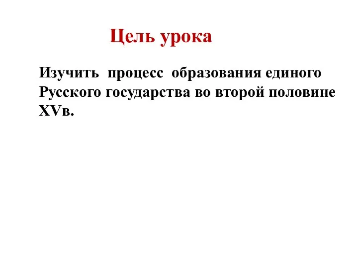 Цель урока Изучить процесс образования единого Русского государства во второй половине XVв.