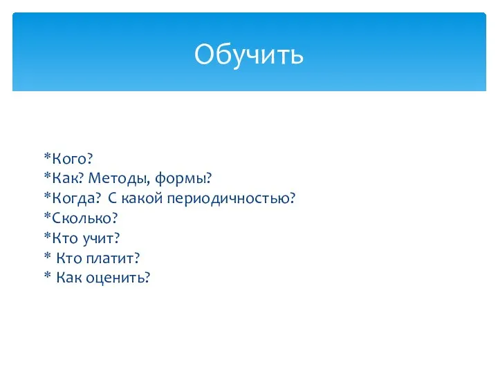 Кого? Как? Методы, формы? Когда? С какой периодичностью? Сколько? Кто учит? Кто платит? Как оценить? Обучить