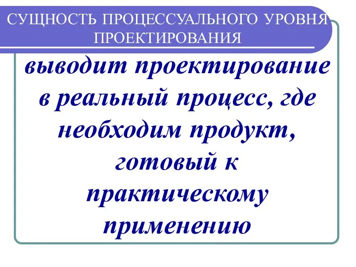 СУЩНОСТЬ ПРОЦЕССУАЛЬНОГО УРОВНЯ ПРОЕКТИРОВАНИЯ выводит проектирование в реальный процесс, где необходим продукт, готовый к практическому применению