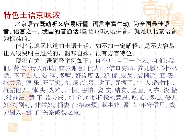 特色土语京味浓 北京语音既动听又容易听懂，语言丰富生动，为全国最佳语音、语言之一，我国的普通话(国语)和汉语拼音，就是以北京语音为标准的。 但北京地区地道的土语土话，如不加一定解释，是不大容易让人很快明白过采的，韵味自殊，很有方言特色。 现将有关土语简释举例如下：自个儿：自己一个人。咱 们：我们。劳 驾：请人帮助，或表谢意。侃大山：信口穷聊。猫儿腻：心怀私隐，不可告人。贫 嘴：多嘴、好说废话。犯 傻：发呆、装糊涂。套 磁：拉关系。逗 乐：开玩笑。泡 汤：完蛋，吹了、弄糟了。宰