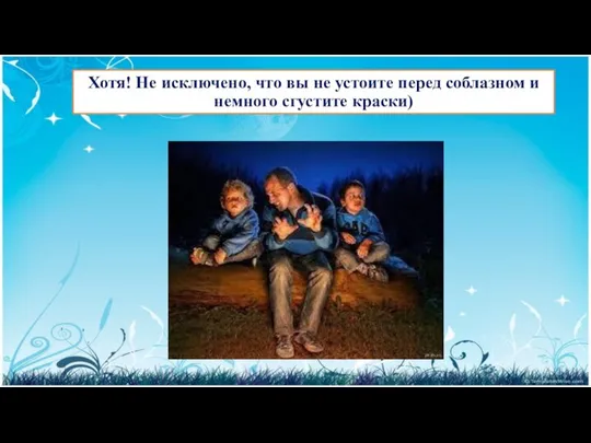 Хотя! Не исключено, что вы не устоите перед соблазном и немного сгустите краски)