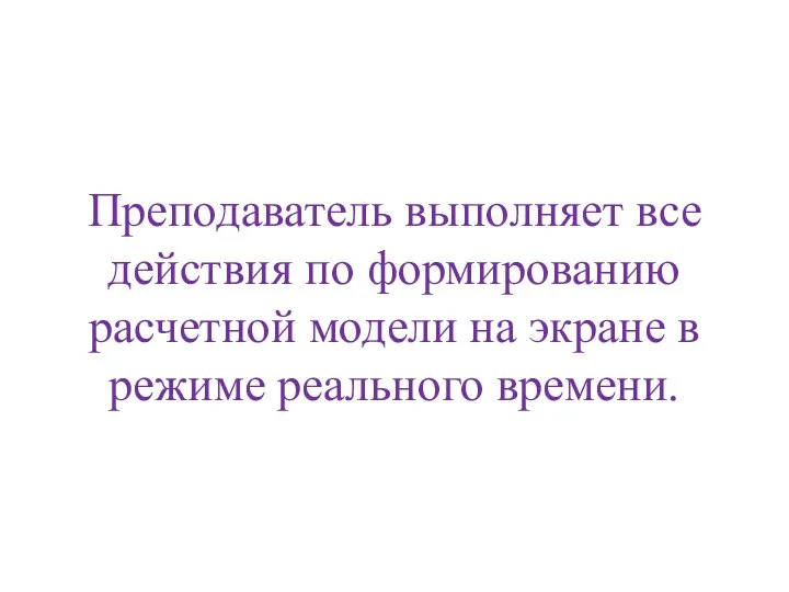 Преподаватель выполняет все действия по формированию расчетной модели на экране в режиме реального времени.