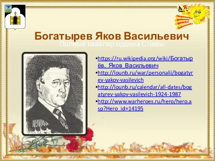 Богатырев Яков Васильевич https://ru.wikipedia.org/wiki/Богатырёв,_Яков_Васильевич http://lounb.ru/war/personalii/bogatyrev-yakov-vasilevich http://lounb.ru/calendar/all-dates/bogatyrev-yakov-vasilevich-1924-1987 http://www.warheroes.ru/hero/hero.asp?Hero_id=14195 Полный кавалер ордена Славы