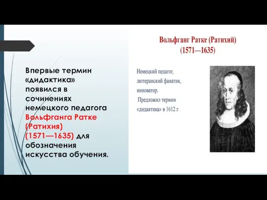 Впервые термин «дидактика» появился в сочинениях немецкого педагога Вольфганга Ратке (Ратихия) (1571—1635) для обозначения искусства обучения.