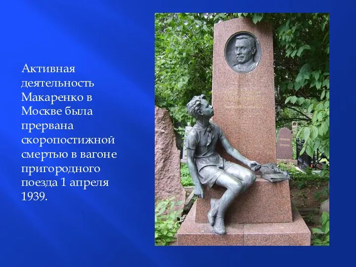 Активная деятельность Макаренко в Москве была прервана скоропостижной смертью в вагоне пригородного поезда 1 апреля 1939.