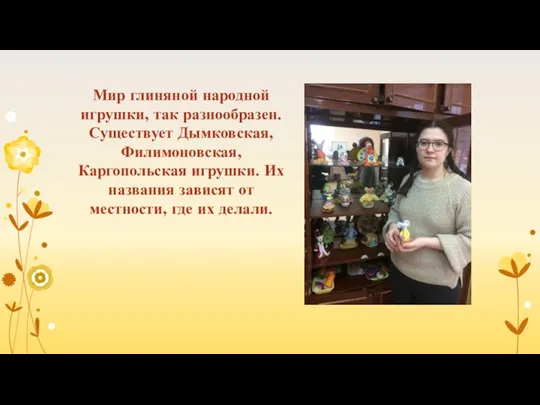 Мир глиняной народной игрушки, так разнообразен. Существует Дымковская, Филимоновская, Каргопольская игрушки.
