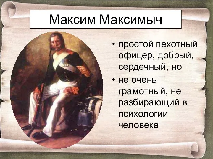 Максим Максимыч простой пехотный офицер, добрый, сердечный, но не очень грамотный, не разбирающий в психологии человека