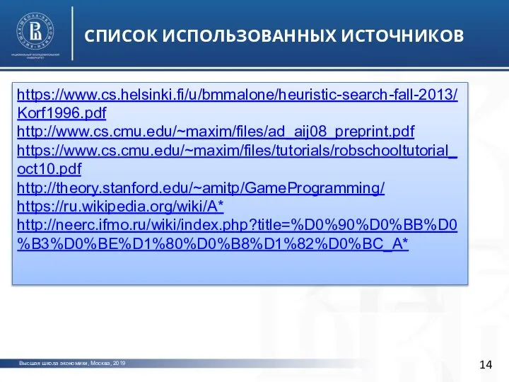 Высшая школа экономики, Москва, 2019 СПИСОК ИСПОЛЬЗОВАННЫХ ИСТОЧНИКОВ фото фото https://www.cs.helsinki.fi/u/bmmalone/heuristic-search-fall-2013/Korf1996.pdf http://www.cs.cmu.edu/~maxim/files/ad_aij08_preprint.pdf https://www.cs.cmu.edu/~maxim/files/tutorials/robschooltutorial_oct10.pdf http://theory.stanford.edu/~amitp/GameProgramming/ https://ru.wikipedia.org/wiki/A* http://neerc.ifmo.ru/wiki/index.php?title=%D0%90%D0%BB%D0%B3%D0%BE%D1%80%D0%B8%D1%82%D0%BC_A*
