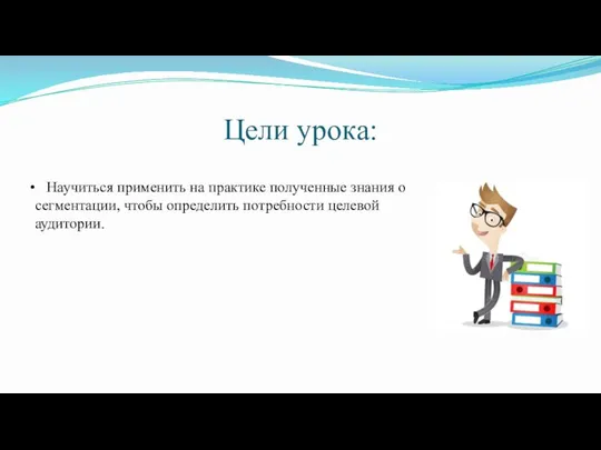 Цели урока: Научиться применить на практике полученные знания о сегментации, чтобы определить потребности целевой аудитории.