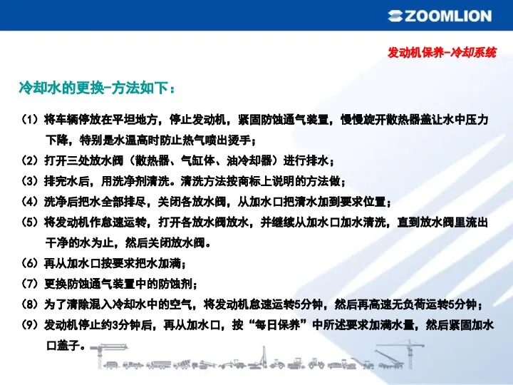 冷却水的更换-方法如下： （1）将车辆停放在平坦地方，停止发动机，紧固防蚀通气装置，慢慢旋开散热器盖让水中压力下降，特别是水温高时防止热气喷出烫手； （2）打开三处放水阀（散热器、气缸体、油冷却器）进行排水； （3）排完水后，用洗净剂清洗。清洗方法按商标上说明的方法做； （4）洗净后把水全部排尽，关闭各放水阀，从加水口把清水加到要求位置； （5）将发动机作怠速运转，打开各放水阀放水，并继续从加水口加水清洗，直到放水阀里流出干净的水为止，然后关闭放水阀。 （6）再从加水口按要求把水加满； （7）更换防蚀通气装置中的防蚀剂； （8）为了清除混入冷却水中的空气，将发动机怠速运转5分钟，然后再高速无负荷运转5分钟； （9）发动机停止约3分钟后，再从加水口，按“每日保养”中所述要求加满水量，然后紧固加水口盖子。 发动机保养-冷却系统