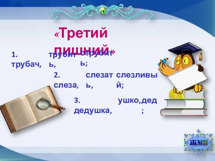 «Третий лишний» 2. слеза, 3. дедушка, 1. трубач, трубить, отрубить; слезливый; слезать, дед; ушко,