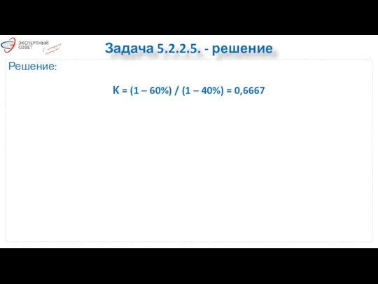 Задача 5.2.2.5. - решение Решение: К = (1 – 60%) / (1 – 40%) = 0,6667