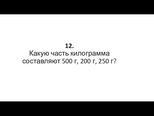 12. Какую часть килограмма составляют 500 г, 200 г, 250 г?