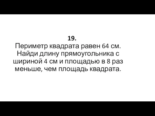 19. Периметр квадрата равен 64 см. Найди длину прямоугольника с шириной