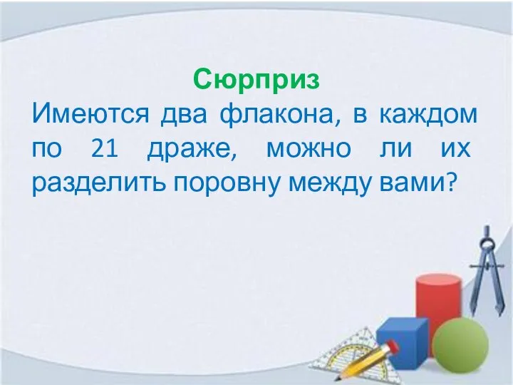 Сюрприз Имеются два флакона, в каждом по 21 драже, можно ли их разделить поровну между вами?